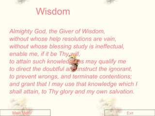 Wisdom Almighty God, the Giver of Wisdom,  without whose help resolutions are vain,  without whose blessing study is ineffectual,  enable me, if it be Thy will,  to attain such knowledge as may qualify me  to direct the doubtful and instruct the ignorant,  to prevent wrongs, and terminate contentions;  and grant that I may use that knowledge which I shall attain, to Thy glory and my own salvation.  Main Menu Exit 