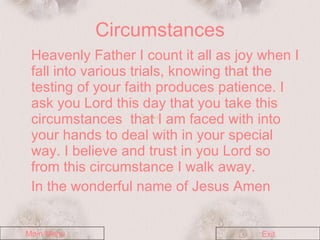 Circumstances Heavenly Father I count it all as joy when I fall into various trials, knowing that the testing of your faith produces patience. I ask you Lord this day that you take this circumstances  that I am faced with into your hands to deal with in your special way. I believe and trust in you Lord so from this circumstance I walk away. In the wonderful name of Jesus Amen  Main Menu Exit 