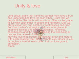 Unity & love Lord Jesus, grant that I and my partner may have a true and understanding love for each other. Grant that we may both be filled with faith and trust. Give us the grace to live with each other in peace and harmony. May we always bear with one another's weaknesses and grow from each other's strengths. Help us to forgive one another's failings and grant us patience, kindness, cheerfulness and the spirit of placing the well-being of one another ahead of self.  May the love that brought us together grow and mature with each passing year. Bring us both ever closer to You through our love for each other. Let our love grow to perfection.  Amen.   Main Menu Exit 