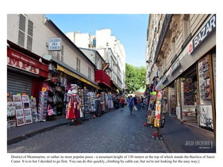 District of Montmartre, or rather its most popular piece - a mountain height of 130 meters at the top of which stands the Basilica of Sacre Coeur. It is to her I decided to go first. You can do this quickly, climbing by cable car, but we're not looking for the easy way;)  