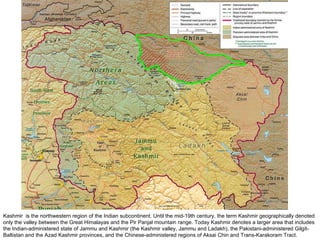 Kashmir  is the northwestern region of the Indian subcontinent. Until the mid-19th century, the term Kashmir geographically denoted only the valley between the Great Himalayas and the Pir Panjal mountain range. Today Kashmir denotes a larger area that includes the Indian-administered state of Jammu and Kashmir (the Kashmir valley, Jammu and Ladakh), the Pakistani-administered Gilgit-Baltistan and the Azad Kashmir provinces, and the Chinese-administered regions of Aksai Chin and Trans-Karakoram Tract. 
