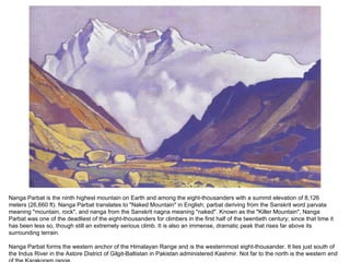 Nanga Parbat is the ninth highest mountain on Earth and among the eight-thousanders with a summit elevation of 8,126 meters (26,660 ft). Nanga Parbat translates to "Naked Mountain" in English; parbat deriving from the Sanskrit word parvata meaning "mountain, rock", and nanga from the Sanskrit nagna meaning "naked". Known as the "Killer Mountain", Nanga Parbat was one of the deadliest of the eight-thousanders for climbers in the first half of the twentieth century; since that time it has been less so, though still an extremely serious climb. It is also an immense, dramatic peak that rises far above its surrounding terrain. Nanga Parbat forms the western anchor of the Himalayan Range and is the westernmost eight-thousander. It lies just south of the Indus River in the Astore District of Gilgit-Baltistan in Pakistan administered Kashmir. Not far to the north is the western end of the Karakoram range. 