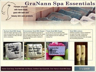 A Division of Gran’ Nanny’s Goat Milk Soaps, Inc. PO Box 738, Oakboro, NC 28129 704-699-3531 Pamper yourself with hand made beauty skin care products goat milk bath and Fiesta Goat Milk Soaps go for the fun and of bathing while enriching all normal skin types, scented with fragrance oils and celebrates holiday fun!  Goat Milk Lotions Earlene's Emotion Lotions compliment our goat milk soaps. Acting as an emollient, goat milk supplies the moisturizing properties while oils supply the nourishing properties.  Connoisseur Goat Milk Soaps take the more traditional approach to skin care by enriching  normal skin types and by adding aromatherapy to your bathing experience with a variety of essential oils. Nurture Goat Milk Soaps   take the holistic approach to skin care by soothing dry, delicate skin types; excellent for baby soft skin, and is unscented.  Pamper yourself with hand made skin care products goat milk Pamper yourself with hand made beauty skin care products goat milk bath and 