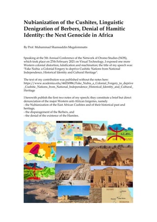 Nubianization of the Cushites, Linguistic
Denigration of Berbers, Denial of Hamitic
Identity: the Next Genocide in Africa
By Prof. Muhammad Shamsaddin Megalommatis
Speaking at the 5th Annual Conference of the Network of Oromo Studies (NOS),
which took place on 27th February 2021 on Visual Technology, I exposed one more
Western colonial distortion, falsification and machination; the title of my speech was:
"Fake Nubia: a Colonial Forgery to deprive Cushitic Nations from National
Independence, Historical Identity and Cultural Heritage".
The text of my contribution was published without the notes here:
https://www.academia.edu/46024986/Fake_Nubia_a_Colonial_Forgery_to_deprive
_Cushitic_Nations_from_National_Independence_Historical_Identity_and_Cultural_
Heritage
I herewith publish the first two notes of my speech; they constitute a brief but direct
denunciation of the major Western anti-African forgeries, namely
- the Nubianization of the East African Cushites and of their historical past and
heritage,
- the disparagement of the Berbers, and
- the denial of the existence of the Hamites.
 