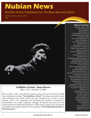 1 Copyright December 2011 © Nubian Enterprises
`
Nubian News
Monthly Online Publication For The Black Business Owner
Volume 4, Issue 1, January 2012
FREE
Table of Contents
Godfather of Soul: P.1&3
Nubian Enterprises 2
Omar Ibn Said P.4
African Proverb P.5
Glenmorangie Named Top P.6
Crossing the Burning Sand P.7&8
Cain Discusses GOP 9
Denise Joiins “Single Ladies” P.9
Bush Visits Zambia P.10
Truth about Job Hunting P.11
Talk With Teisha P.12
Janet Jackson New Face P.13
Former Governor Vic Atiyeh P.14
Dwayne Casey, Head Coach P.15
Raptors vs Celtics P.16
President Obiang Becean for P.17
Bollydolls Put On P.18
Vivid Sydney Announces P.18
$6 Million Grant P.19
Hawaiian Born Nicole Scherzinger P. 20
IAM GOLD Mine Disputes P.21
Tiger Woods Endorses FUSE P.22
Dr. Orlando Taylor Awarded P.23
Air China News P.24
Kevin Hart Launches New DVD P.24
Mary J. Blige @RPM P.25
Tito & Jackie Jacksonn @ P.25
Meritus Hotels & Resorts P. 26
Ken Calverts “Brush Canvas” Event P.27
China National Tourism P.28
Economic Development in China P.29
Tourism Key to Development P.29
Key to Development in Haiti P.30
New Marriott Hotel in Port P.31
Derrick Miles, Author P.31
Honorable Gianni Pitella, Host P.32
Community Heroe, Rodney Peete P.33
Top Chef Alum Tiffany Derry P.34
BlackGlama P.35
Hockey Sports Figures P. 36
Don’t Forget to Fax P.37
To Catch A Thief P.38
Dish of the Moth P.39
Drink of the Month P.40
Book of the Month P.41
Nubian News AdP.42
Help Wanted P.43
Ad Rate P.44
At Home Movies P.45
Upcoming Events P.46
Publisher’s Note P.47
Godfather of Soul: James Brown
(May 3, 1933 – December 25, 2006)
Born on May 3, 1933, James Brown worked his way to the top of the funk and R&B
music earning the moniker "The Godfather of Soul." His unique vocal and musical
style influenced many artists. Brown was also renowned for his work in social
activism, both in his songwriting and advocating the benefits of education to
schoolchildren. As a singer, songwriter, arranger, and dancer, who was one of the
most important and influential entertainers in 20th-century popular music and whose
remarkable achievements earned him the sobriquet “the Hardest-Working Man in
Show Business.”
 