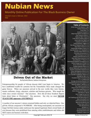 `
    Nubian News
    Monthly Online Publication For The Black Business Owner
    Volume 4, Issue 1, February 2012
    FREE



                                                                                                  Table of Contents
                                                                                             Driven Out of the Market P.1&3
                                                                                                            Nubian Enterprises 2
                                                                                                                  Ossie Davis P.4
                                                                                                           Jamaican Proverb P.5
                                                                                              Libyan Foundation President P.6
                                                                                                        Top Trends for 2012 P.7
                                                                                                       Debonair Blair’s New P.8
                                                                                                 Truth about Landing Large P.9
                                                                                                      How to Sip Your Way P.10
                                                                                                        Invitation to RICOH P.11
                                                                                                   Evette Beckette Tuggle P.13
                                                                                            Don Byron Releases New CD P.13
                                                                                                      Work Place Violence: P.14
                                                                                             Fashionable Designer Cases P.15
                                                                                           Sara Bronfman, U.S. ChamberP.15
                                                                                                     Results of Brain Wave P.16
                                                                                                    Trina Solar Announces P.17
                                                                                                       2012 All Electric Car P.18
                                                                                                   Newton Gold Discovery P.19
                                                                                               Silver Bull Closes Common P.20
                                                                                                                      st
                                                                                                  Sono Releases 1 Phase P. 21
                                                                                      International Elephant Foundation P.22
                                                                                               Simba Energy Joins OTCQX P.22
                                                                                                  Arica’s Premeire Digital P.23
                                                                                                   Sunbelt Expands Power P.23
                                                                                          African Diplomatic Community P.24
                                                                                           Kranem Corporation Acquires P.25
                                                                                             China Yida Appoints Interim P.25
                                                                                             Bill Clinton Attends Summit P. 26
                                                                                        U.S. Chamber Establishes Libyan P.27
                                                                                                          $10,000 for Safe P.27
                Driven Out of the Market                                                       President Obian Promotes P.28
                                                                                                              E.T.I. in Sudan P.29
                         By Rochelle Moore, Nubian Enterprises                               Sunergy Announces Results P.30
                                                                                         Oceaneering Announces Angola P.31
Entrepreneurship for people of African descent didn’t just begin in America. We                Raptures Defeat T-Wolves P. 32
                                                                                                       Paul Yang Promoted P.33
have established wealth for centuries but the Transatlantic Slave trade changed the
                                                                                               China Yuchai Int’l Appoints P.34
game forever. When our ancestors arrived in the new world, they were literate,                    China Green Agriculture P.34
master craftsman, clergy, educators, scholars and business persons. Who taught the              Kelvin Simons to Join SNR P.35
                                                                                                             Child Abuse P.36-38
white slave owners masonry? Our ancestors. How did all those Southern Baptist                           Don’t Forget to Fax P.39
learn about Islam or Christianity? Our ancestors. See why we must NEVER                                    To Catch A Thief P.40
                                                                                        Ain’t Nothing Like the Real thing P.41
TEACH THE oppressor ANYTHING!!!                                                                            Dish of the Moth P.42
                                                                                                        Drink of the Month P.43
                                                                                                         Book of the Month P.44
A number of our ancestor’s talents remained hidden and only we inherited them. One                          Nubian News AdP.45
gift the African conquered is NUMBERS. After being emancipated, our ancestors no                               Help Wanted P.46
                                                                                                                       Ad Rate P.47
longer hid their money under mattresses but opened legitimate black owned banks all
                                                                                                           At Home Movies P.48
over because they were prohibited from entering white establishments and whites did                       Upcoming Events P.49
NOT want to do business with them.                                                                         Publisher’s Note P.50

1                                           Copyright February 2012 ©                                 Nubian Enterprises
 