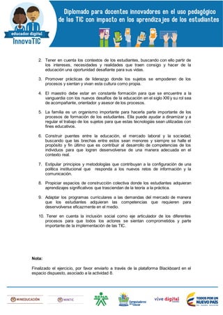 2. Tener en cuenta los contextos de los estudiantes, buscando con ello partir de
los intereses, necesidades y realidades que traen consigo y hacer de la
educación una oportunidad desafiante para sus vidas.
3. Promover prácticas de liderazgo donde los sujetos se empoderen de los
procesos y sientan y vivan esta cultura como propia.
4. El maestro debe estar en constante formación para que se encuentre a la
vanguardia con los nuevos desafíos de la educación en el siglo XXI y su rol sea
de acompañante, orientador y asesor de los procesos.
5. La familia es un organismo importante para hacerla parte importante de los
procesos de formación de los estudiantes. Ella puede ayudar a dinamizar y a
regular el trabajo de los sujetos para que estas tecnologías sean utilizadas con
fines educativos.
6. Construir puentes entre la educación, el mercado laboral y la sociedad,
buscando que las brechas entre estos sean menores y siempre se halle el
propósito y fin último que es contribuir al desarrollo de competencias de los
individuos para que logren desenvolverse de una manera adecuada en el
contexto real.
7. Estipular principios y metodologías que contribuyan a la configuración de una
política institucional que responda a los nuevos retos de información y la
comunicación.
8. Propiciar espacios de construcción colectiva donde los estudiantes adquieran
aprendizajes significativos que trasciendan de la teoría a la práctica.
9. Adaptar los programas curriculares a las demandas del mercado de manera
que los estudiantes adquieran las competencias que requieren para
desenvolverse eficazmente en el medio.
10. Tener en cuenta la inclusión social como eje articulador de los diferentes
procesos para que todos los actores se sientan comprometidos y parte
importante de la implementación de las TIC.
Nota:
Finalizado el ejercicio, por favor enviarlo a través de la plataforma Blackboard en el
espacio dispuesto, asociado a la actividad 8.
 