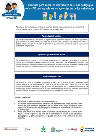Tenga en cuenta que:
1. El análisis lo debe presentar de manera individual.
2. El análisis debe sustentarse a partir de una experiencia de clase, es decir, debe
narrar en qué momento específico de su praxis diaria logra evidenciar cómo
alguna de estas tendencias pedagógicas medias sus experiencias de enseñanza
y aprendizaje.
3. Para consolidar este análisis debe escribir en un documento, no superior a dos
hojas, cómo su práctica de aula, se ve permeada por una de estas tendencias
pedagógicas y, por consiguiente, se puede constituir como una buena práctica
docente:
Modelo de aprendizaje que implica la vivencia de una experiencia en la que el alumno
puede sentir o hacer cosas que fortalecen sus aprendizajes.
Es una técnica didáctica en la que la exposición de contenido se hace por medio de videos
que pueden ser consultados en línea de manera libre, mientras el tiempo de aula se
dedica a la discusión, resolución de problemas y actividades prácticas bajo la supervisión
y asesoría del profesor.
Aprendizaje Invertido
Es una estrategia que proporciona a los estudiantes un contexto general en el que ellos,
de manera colaborativa, deben determinar el reto a resolver. Los estudiantes trabajan con
sus profesores y expertos para resolver este reto en comunidades de todo el mundo y así
desarrollar un conocimiento más profundo de los temas que estén estudiando.
Aprendizaje Basado en Retos
Se enfoca en ofrecer opciones al estudiante de cuándo, dónde y cómo aprender. Esto
puede ayudar a los estudiantes a cubrir sus necesidades particulares, ya que tendrán
mayor flexibilidad en el ritmo, lugar y forma de entrega de los contenidos educativos. El
aprendizaje flexible puede incluir el uso de tecnología para el estudio en línea, dedicación
a medio tiempo, aceleración o desaceleración de programas, entre otros.
Aprendizaje flexible
 