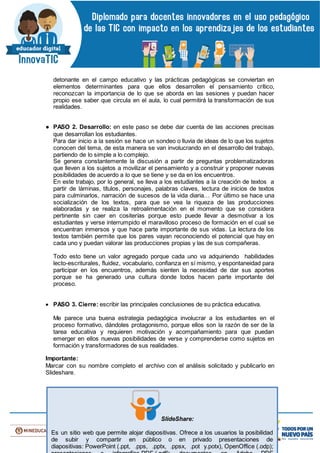 detonante en el campo educativo y las prácticas pedagógicas se conviertan en
elementos determinantes para que ellos desarrollen el pensamiento crítico,
reconozcan la importancia de lo que se aborda en las sesiones y puedan hacer
propio ese saber que circula en el aula, lo cual permitirá la transformación de sus
realidades.
● PASO 2. Desarrollo: en este paso se debe dar cuenta de las acciones precisas
que desarrollan los estudiantes.
Para dar inicio a la sesión se hace un sondeo o lluvia de ideas de lo que los sujetos
conocen del tema, de esta manera se van involucrando en el desarrollo del trabajo,
partiendo de lo simple a lo complejo.
Se genera constantemente la discusión a partir de preguntas problematizadoras
que lleven a los sujetos a movilizar el pensamiento y a construir y proponer nuevas
posibilidades de acuerdo a lo que se tiene y se da en los encuentros.
En este trabajo, por lo general, se lleva a los estudiantes a la creación de textos a
partir de láminas, títulos, personajes, palabras claves, lectura de inicios de textos
para culminarlos, narración de sucesos de la vida diaria… Por último se hace una
socialización de los textos, para que se vea la riqueza de las producciones
elaboradas y se realiza la retroalimentación en el momento que se considera
pertinente sin caer en cositerías porque esto puede llevar a desmotivar a los
estudiantes y verse interrumpido el maravilloso proceso de formación en el cual se
encuentran inmersos y que hace parte importante de sus vidas. La lectura de los
textos también permite que los pares vayan reconociendo el potencial que hay en
cada uno y puedan valorar las producciones propias y las de sus compañeras.
Todo esto tiene un valor agregado porque cada uno va adquiriendo habilidades
lecto-escriturales, fluidez, vocabulario, confianza en sí mismo, y espontaneidad para
participar en los encuentros, además sienten la necesidad de dar sus aportes
porque se ha generado una cultura donde todos hacen parte importante del
proceso.
 PASO 3. Cierre: escribir las principales conclusiones de su práctica educativa.
Me parece una buena estrategia pedagógica involucrar a los estudiantes en el
proceso formativo, dándoles protagonismo, porque ellos son la razón de ser de la
tarea educativa y requieren motivación y acompañamiento para que puedan
emerger en ellos nuevas posibilidades de verse y comprenderse como sujetos en
formación y transformadores de sus realidades.
Importante:
Marcar con su nombre completo el archivo con el análisis solicitado y publicarlo en
Slideshare.
SlideShare:
Es un sitio web que permite alojar diapositivas. Ofrece a los usuarios la posibilidad
de subir y compartir en público o en privado presentaciones de
diapositivas: PowerPoint (.ppt, .pps, .pptx, .ppsx, .pot y.potx), OpenOffice (.odp);
 