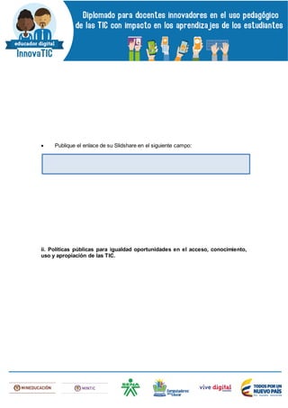  Publique el enlace de su Slidshare en el siguiente campo:
ii. Políticas públicas para igualdad oportunidades en el acceso, conocimiento,
uso y apropiación de las TIC.
 