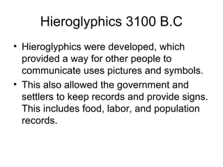 Hieroglyphics 3100 B.C
• Hieroglyphics were developed, which
provided a way for other people to
communicate uses pictures and symbols.
• This also allowed the government and
settlers to keep records and provide signs.
This includes food, labor, and population
records.
 