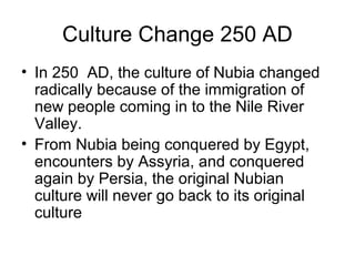 Culture Change 250 AD
• In 250 AD, the culture of Nubia changed
radically because of the immigration of
new people coming in to the Nile River
Valley.
• From Nubia being conquered by Egypt,
encounters by Assyria, and conquered
again by Persia, the original Nubian
culture will never go back to its original
culture
 