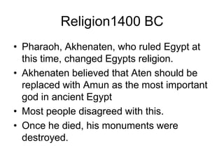 Religion1400 BC
• Pharaoh, Akhenaten, who ruled Egypt at
this time, changed Egypts religion.
• Akhenaten believed that Aten should be
replaced with Amun as the most important
god in ancient Egypt
• Most people disagreed with this.
• Once he died, his monuments were
destroyed.
 