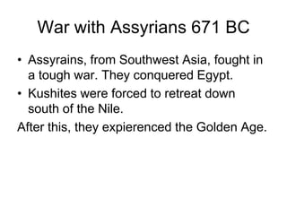 War with Assyrians 671 BC
• Assyrains, from Southwest Asia, fought in
a tough war. They conquered Egypt.
• Kushites were forced to retreat down
south of the Nile.
After this, they expierenced the Golden Age.
 
