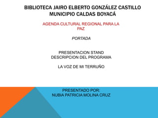 BIBLIOTECA JAIRO ELBERTO GONZÁLEZ CASTILLO
MUNICIPIO CALDAS BOYACÁ
AGENDA CULTURAL REGIONAL PARA LA
PAZ
PORTADA
PRESENTACION STAND
DESCRIPCION DEL PROGRAMA
LA VOZ DE MI TERRUÑO
PRESENTADO POR:
NUBIA PATRICIA MOLINA CRUZ
 