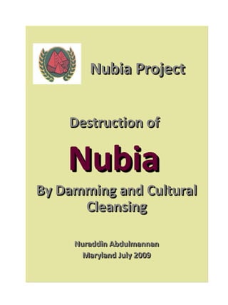 Nubia Project


    Destruction of

    Nubia
By Damming and Cultural
      Cleansing

     Nuraddin Abdulmannan
     Nuraddin Abdulmannan
       Maryland July 2009
       Maryland July 2009
 