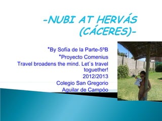 *By Sofía de la Parte-5ºB
                *Proyecto Comenius
Travel broadens the mind. Let`s travel
                           toguether!
                           2012/2013
               Colegio San Gregorio
                  Aguilar de Campóo
 