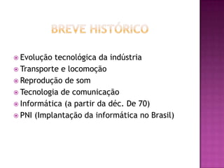 Breve HistóricoEvolução tecnológica da indústriaTransporte e locomoçãoReprodução de somTecnologia de comunicaçãoInformática (a partir da déc. De 70)PNI (Implantação da informática no Brasil)