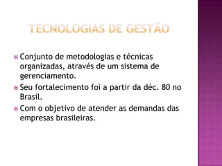 Tecnologias de GestãoConjunto de metodologias e técnicas organizadas, através de um sistema de gerenciamento.Seu fortalecimento foi a partir da déc. 80 no Brasil.Com o objetivo de atender as demandas das empresas brasileiras.