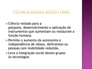 Tecnologias AssistivasCiência voltada para a pesquisa, desenvolvimento e aplicação de instrumentos que aumentam ou restauram a função humana.Permite o aumento da autonomia e independência de idosos, deficientes ou pessoas com mobilidade reduzida.Leva a integração social desses grupos às tecnologias