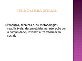 Tecnologia SocialProdutos, técnicas e/ou metodologias reaplicáveis, desenvolvidas na interação com a comunidade, levando á transformação social.