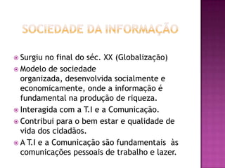 Sociedade da InformaçãoSurgiu no final do séc. XX (Globalização)Modelo de sociedade organizada, desenvolvida socialmente e economicamente, onde a informação é fundamental na produção de riqueza.Interagida com a T.I e a Comunicação.Contribui para o bem estar e qualidade de vida dos cidadãos.A T.I e a Comunicação são fundamentais  às comunicações pessoais de trabalho e lazer.