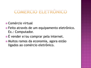 Comercio EletrônicoComércio virtual Feito através de um equipamento eletrônico. Ex.: Computador.É vender e/ou comprar pela internet.Muitos ramos da economia, agora estão ligados ao comércio eletrônico.