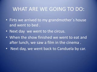 WHAT ARE WE GOING TO DO:
• Firts we arrived to my grandmother´s house
and went to bed .
• Next day we went to the circus.
• When the show finished we went to eat and
after lunch, we saw a film in the cinema .
• Next day, we went back to Canduela by car.