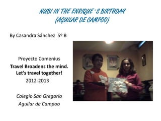 NUBI IN THE ENRIQUE´S BIRTHDAY
                  (AGUILAR DE CAMPOO)

By Casandra Sánchez 5º B



    Proyecto Comenius
Travel Broadens the mind.
   Let’s travel together!
        2012-2013

  Colegio San Gregorio
   Aguilar de Campoo
 