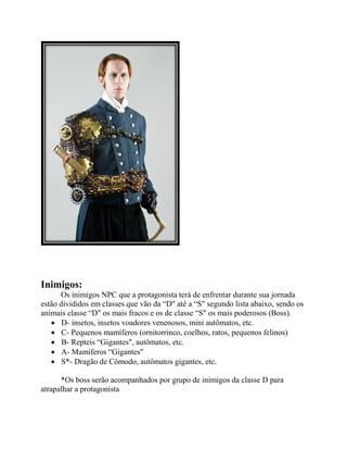 Inimigos:
Os inimigos NPC que a protagonista terá de enfrentar durante sua jornada
estão divididos em classes que vão da “D" até a “S" segundo lista abaixo, sendo os
animais classe “D" os mais fracos e os de classe “S" os mais poderosos (Boss).
 D- insetos, insetos voadores venenosos, mini autômatos, etc.
 C- Pequenos mamíferos (ornitorrinco, coelhos, ratos, pequenos felinos)
 B- Repteis “Gigantes", autômatos, etc.
 A- Mamíferos “Gigantes"
 S*- Dragão de Cômodo, autômatos gigantes, etc.
*Os boss serão acompanhados por grupo de inimigos da classe D para
atrapalhar a protagonista
 