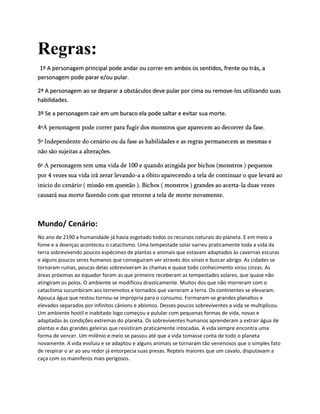 Regras:
1º A personagem principal pode andar ou correr em ambos os sentidos, frente ou trás, a
personagem pode parar e/ou pular.
2º A personagem ao se deparar a obstáculos deve pular por cima ou remove-los utilizando suas
habilidades.
3º Se a personagem cair em um buraco ela pode saltar e evitar sua morte.
4ºA personagem pode correr para fugir dos monstros que aparecem ao decorrer da fase.
5º Independente do cenário ou da fase as habilidades e as regras permanecem as mesmas e
não são sujeitas a alterações.
6º A personagem tem uma vida de 100 e quando atingida por bichos (monstros ) pequenos
por 4 vezes sua vida irá zerar levando-a a óbito aparecendo a tela de continuar o que levará ao
inicio do cenário ( missão em questão ). Bichos ( monstros ) grandes ao acerta-la duas vezes
causará sua morte fazendo com que retorne a tela de morte novamente.
Mundo/ Cenário:
No ano de 2190 a humanidade já havia esgotado todos os recursos naturais do planeta. E em meio a
fome e a doenças aconteceu o cataclismo. Uma tempestade solar varreu praticamente toda a vida da
terra sobrevivendo poucos espécimes de plantas e animais que estavam adaptados às cavernas escuras
e alguns poucos seres humanos que conseguiram ver através dos sinais e buscar abrigo. As cidades se
tornaram ruínas, poucas delas sobreviveram às chamas e quase todo conhecimento virou cinzas. As
áreas próximas ao equador foram as que primeiro receberam as tempestades solares, que quase não
atingiram os polos. O ambiente se modificou drasticamente. Muitos dos que não morreram com o
cataclisma sucumbiram aos terremotos e tornados que varreram a terra. Os continentes se elevaram.
Apouca água que restou tornou-se imprópria para o consumo. Formaram-se grandes planaltos e
elevados separados por infinitos cânions e abismos. Desses poucos sobreviventes a vida se multiplicou.
Um ambiente hostil e inabitado logo começou a pulular com pequenas formas de vida, novas e
adaptadas às condições extremas do planeta. Os sobreviventes humanos aprenderam a extrair água de
plantas e das grandes geleiras que resistiram praticamente intocadas. A vida sempre encontra uma
forma de vencer. Um milênio e meio se passou até que a vida tomasse conta de todo o planeta
novamente. A vida evoluiu e se adaptou e alguns animais se tornaram tão venenosos que o simples fato
de respirar o ar ao seu redor já entorpecia suas presas. Repteis maiores que um cavalo, disputavam a
caça com os mamíferos mais perigosos.
 