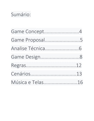 Sumário:
Game Concept..........................4
Game Proposal..........................5
Analise Técnica.........................6
Game Design.............................8
Regras.....................................12
Cenários..................................13
Música e Telas.........................16
 