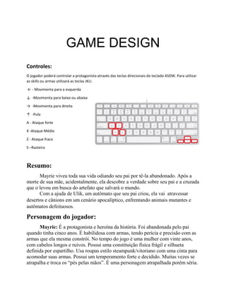 GAME DESIGN
Controles:
O jogador poderá controlar a protagonista através das teclas direcionais do teclado ASDW. Para utilizar
as skills ou armas utilizará as teclas JKLI.
← - Movimenta para a esquerda
↓ -Movimenta para baixo ou abaixa
→ -Movimenta para direita
↑ -Pula
A - Ataque forte
X -Ataque Médio
Z - Ataque fraco
S –Rasteira
Resumo:
Mayrie viveu toda sua vida odiando seu pai por tê-la abandonado. Após a
morte de sua mãe, acidentalmente, ela descobre a verdade sobre seu pai e a cruzada
que o levou em busca do artefato que salvará o mundo.
Com a ajuda de Ulik, um autômato que seu pai criou, ela vai atravessar
desertos e cânions em um cenário apocalíptico, enfrentando animais mutantes e
autômatos defeituosos.
Personagem do jogador:
Mayrie: É a protagonista e heroína da história. Foi abandonada pelo pai
quando tinha cinco anos. É habilidosa com armas, tendo perícia e precisão com as
armas que ela mesma constrói. No tempo do jogo é uma mulher com vinte anos,
com cabelos longos e ruivos. Possui uma constituição física frágil e silhueta
definida por espartilho. Usa roupas estilo steampunk/vitoriano com uma cinta para
acomodar suas armas. Possui um temperamento forte e decidido. Muitas vezes se
atrapalha e troca os “pés pelas mãos”. É uma personagem atrapalhada porém séria.
 