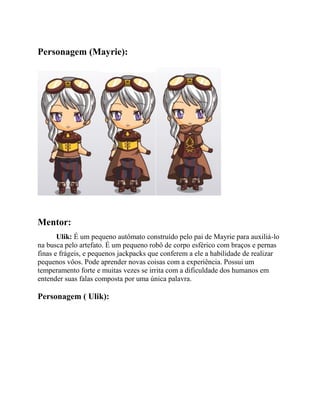 Personagem (Mayrie):
Mentor:
Ulik: É um pequeno autômato construído pelo pai de Mayrie para auxiliá-lo
na busca pelo artefato. É um pequeno robô de corpo esférico com braços e pernas
finas e frágeis, e pequenos jackpacks que conferem a ele a habilidade de realizar
pequenos vôos. Pode aprender novas coisas com a experiência. Possui um
temperamento forte e muitas vezes se irrita com a dificuldade dos humanos em
entender suas falas composta por uma única palavra.
Personagem ( Ulik):
 
