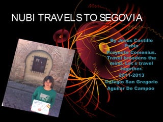 NUBI TRAVELS TO SEGOVIA

                  By Jesús Castillo
                        Pablo
                Proyecto Comenius.
                Travel broadens the
                  mind. Let´s travel
                      together.
                     2011-2013
                Colegio San Gregorio
                 Aguilar De Campoo
 