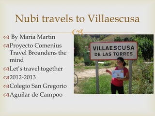 Nubi travels to Villaescusa
 By Maria Martin
                         
Proyecto Comenius
 Travel Broandens the
 mind
Let’s travel together
2012-2013
Colegio San Gregorio
Aguilar de Campoo
 