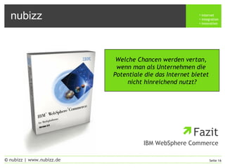 nubizz internet
integration
innovation
Seite 16© nubizz | www.nubizz.de
Fazit
IBM WebSphere Commerce
Welche Chancen werden vertan,
wenn man als Unternehmen die
Potentiale die das Internet bietet
nicht hinreichend nutzt?
 