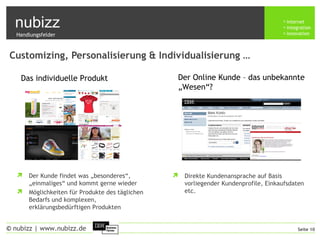 nubizz internet
integration
innovation
Seite 10© nubizz | www.nubizz.de
Customizing, Personalisierung & Individualisierung …
 Der Kunde findet was „besonderes“,
„einmaliges“ und kommt gerne wieder
 Möglichkeiten für Produkte des täglichen
Bedarfs und komplexen,
erklärungsbedürftigen Produkten
 Direkte Kundenansprache auf Basis
vorliegender Kundenprofile, Einkaufsdaten
etc.
Das individuelle Produkt Der Online Kunde – das unbekannte
„Wesen“?
Handlungsfelder
 