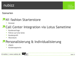 nubizz internet
integration
innovation
Seite 13© nubizz | www.nubizz.de
Szenarien
N1 fashion Starterstore
 Konzept
Call Center Integration via Lotus Sametime
 Kundenanfrage
 Führen auf eine Seite
 Kundenprofil
 Warenkorb
Personalisierung & Individualisierung
 eSpots
 Kundensegmente
 
