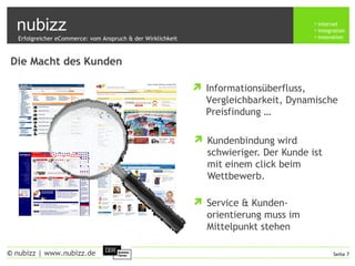 nubizz internet
integration
innovation
Seite 7© nubizz | www.nubizz.de
Die Macht des Kunden
 Kundenbindung wird
schwieriger. Der Kunde ist
mit einem click beim
Wettbewerb.
 Service & Kunden-
orientierung muss im
Mittelpunkt stehen
Erfolgreicher eCommerce: vom Anspruch & der Wirklichkeit
 Informationsüberfluss,
Vergleichbarkeit, Dynamische
Preisfindung …
 