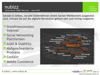 nubizz internet
integration
innovation
Seite 10© nubizz | www.nubizz.de
Titelbild und Hintergrundbild: photocase.comTitelbild und Hintergrundbild: photocase.com
Gerade in Zeiten, wo alle Unternehmen einem harten Wettbewerb ausgesetzt
sind, müssen Sie auf die digitale Revolution gefasst sein und richtig reagieren.
eCommerce 2008: Was war … was wird?
Dreidimensionales
Internet
Social Networking
Plattformen
AJAX & Usability
Maßgeschneiderte
Produkte
Content
Mobile Commerce
 