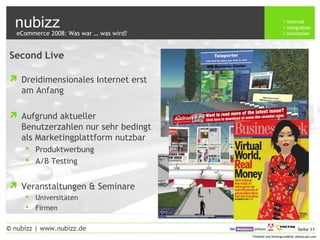 nubizz internet
integration
innovation
Seite 11© nubizz | www.nubizz.de
Titelbild und Hintergrundbild: photocase.com
Second Live
 Dreidimensionales Internet erst
am Anfang
 Aufgrund aktueller
Benutzerzahlen nur sehr bedingt
als Marketingplattform nutzbar
 Produktwerbung
 A/B Testing
 Veranstaltungen & Seminare
 Universitäten
 Firmen
eCommerce 2008: Was war … was wird?
 