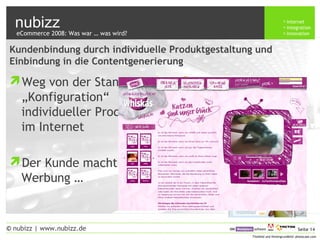 nubizz internet
integration
innovation
Seite 14© nubizz | www.nubizz.de
Titelbild und Hintergrundbild: photocase.com
Kundenbindung durch individuelle Produktgestaltung und
Einbindung in die Contentgenerierung
Weg von der Stange :
„Konfiguration“
individueller Produkte
im Internet
Der Kunde macht die
Werbung …
eCommerce 2008: Was war … was wird?
 