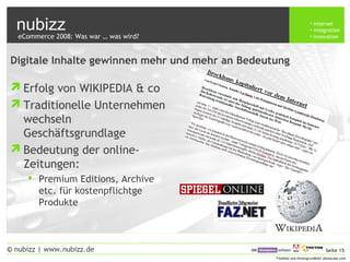 nubizz internet
integration
innovation
Seite 15© nubizz | www.nubizz.de
Titelbild und Hintergrundbild: photocase.com
Digitale Inhalte gewinnen mehr und mehr an Bedeutung
Erfolg von WIKIPEDIA & co
Traditionelle Unternehmen
wechseln
Geschäftsgrundlage
Bedeutung der online-
Zeitungen:
 Premium Editions, Archive
etc. für kostenpflichtge
Produkte
eCommerce 2008: Was war … was wird?
 