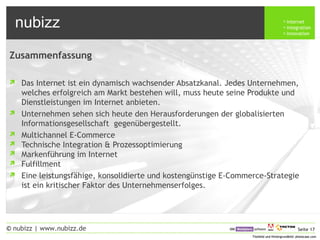 nubizz internet
integration
innovation
Seite 17© nubizz | www.nubizz.de
Titelbild und Hintergrundbild: photocase.comTitelbild und Hintergrundbild: photocase.com
Zusammenfassung
 Das Internet ist ein dynamisch wachsender Absatzkanal. Jedes Unternehmen,
welches erfolgreich am Markt bestehen will, muss heute seine Produkte und
Dienstleistungen im Internet anbieten.
 Unternehmen sehen sich heute den Herausforderungen der globalisierten
Informationsgesellschaft gegenübergestellt.
 Multichannel E-Commerce
 Technische Integration & Prozessoptimierung
 Markenführung im Internet
 Fulfillment
 Eine leistungsfähige, konsolidierte und kostengünstige E-Commerce-Strategie
ist ein kritischer Faktor des Unternehmenserfolges.
 