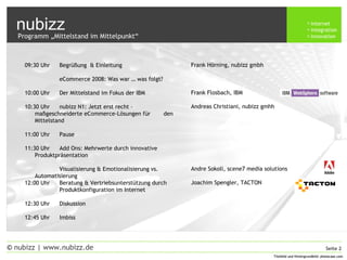 nubizz internet
integration
innovation
Seite 2© nubizz | www.nubizz.de
Titelbild und Hintergrundbild: photocase.comTitelbild und Hintergrundbild: photocase.com
09:30 Uhr Begrüßung & Einleitung
eCommerce 2008: Was war … was folgt?
10:00 Uhr Der Mittelstand im Fokus der IBM
10:30 Uhr nubizz N1: Jetzt erst recht –
maßgeschneiderte eCommerce-Lösungen für den
Mittelstand
11:00 Uhr Pause
11:30 Uhr Add Ons: Mehrwerte durch innovative
Produktpräsentation
Visualisierung & Emotionalisierung vs.
Automatisierung
12:00 Uhr Beratung & Vertriebsunterstützung durch
Produktkonfiguration im Internet
12:30 Uhr Diskussion
12:45 Uhr Imbiss
Frank Hörning, nubizz gmbh
Frank Flosbach, IBM
Andreas Christiani, nubizz gmhh
Andre Sokoll, scene7 media solutions
Joachim Spengler, TACTON
Programm „Mittelstand im Mittelpunkt“
 