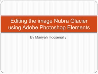 Editing the image Nubra Glacier
using Adobe Photoshop Elements
        By Mariyah Hoosenally
 