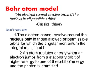 Bohr atom model
‘’An electron cannot revolve around the
nucleus in all possible orbits”
-Classical theory
Bohr’s postulates
1.The electron cannot revolve around the
nucleus only in those allowed or permissible
orbits for which the angular momentum the
integral multiple of h.
2.An atom radiates energy when an
electron jumps from a stationary orbit of
higher energy to one of the orbit of energy
and the photon is emmitted
 