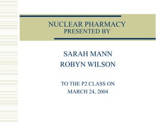 NUCLEAR PHARMACY
PRESENTED BY
SARAH MANN
ROBYN WILSON
TO THE P2 CLASS ON
MARCH 24, 2004
 