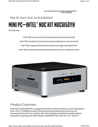 Intel® NUC overview (/content/www/us/en/nuc/overview.html)
Intel® NUC models (/content/www/us/en/nuc/products-overview.html)
Intel® NUC usages (/content/www/us/en/nuc/usage-examples.html)
Intel® NUC comparison (/content/www/us/en/nuc/nuc-comparison.html)
Mini PC Intel® NUC Kit NUC6I5SYH
Mini PC—Intel® NUCKit NUC6i5SYH
Coming soon.
Product Overview
Intel® NUC Kit NUC6i5SYH is equipped with Intel’s newest architecture, the 6 generation
Intel® Core™ i5-6260U processor (/content/www/us/en/processors/core/core-i5-
processor.html). Intel® Iris™ graphics 540 with 4K display capabilities provides brilliant
resolution for gaming and home theaters. NUC6i5SYH has room for a 2.5” drive for
th
(/content/www/us/en/homepage.html)
USA (English)
Page 1 of 5Mini PC Intel® NUC Kit NUC6I5SYH
29-06-2016http://www.intel.com/content/www/us/en/nuc/nuc-kit-nuc6i5syh.html
 